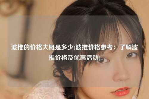 波推的价格大概是多少(波推价格参考：了解波推价格及优惠活动)