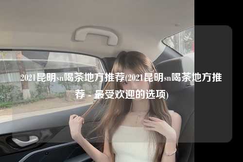 2021昆明sn喝茶地方推荐(2021昆明sn喝茶地方推荐 - 最受欢迎的选项)