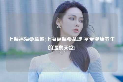 上海福海桑拿城(上海福海桑拿城-享受健康养生的温泉天堂)