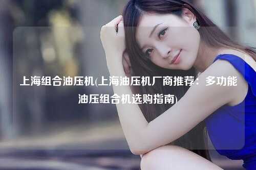 上海组合油压机(上海油压机厂商推荐：多功能油压组合机选购指南)