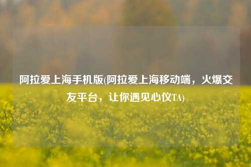 阿拉爱上海手机版(阿拉爱上海移动端，火爆交友平台，让你遇见心仪TA)