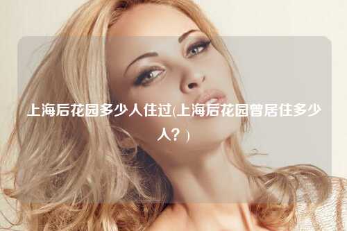 上海后花园多少人住过(上海后花园曾居住多少人？)