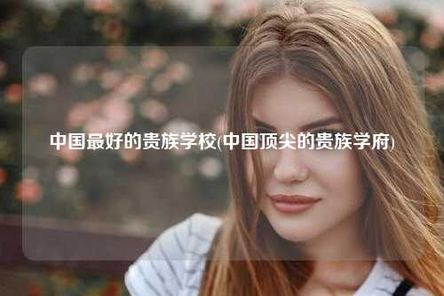 中国最好的贵族学校(中国顶尖的贵族学府)