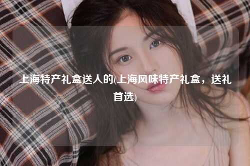 上海特产礼盒送人的(上海风味特产礼盒，送礼首选)