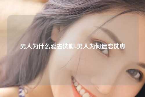 男人为什么爱去洗脚-男人为何迷恋洗脚