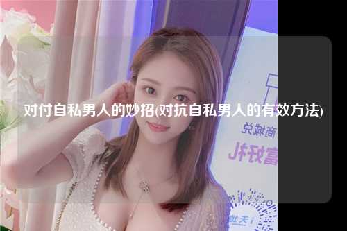 对付自私男人的妙招(对抗自私男人的有效方法)