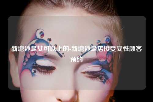 新塘沐足女可以上的-新塘沐足店接受女性顾客预约