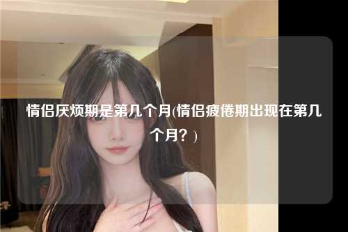 情侣厌烦期是第几个月(情侣疲倦期出现在第几个月？)