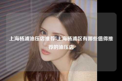 上海杨浦油压店推荐-上海杨浦区有哪些值得推荐的油压店