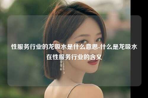 性服务行业的龙吸水是什么意思-什么是龙吸水在性服务行业的含义