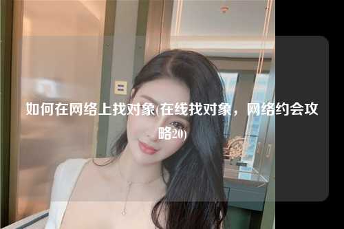如何在网络上找对象(在线找对象，网络约会攻略20)