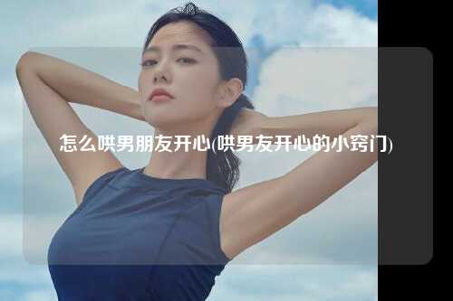 怎么哄男朋友开心(哄男友开心的小窍门)