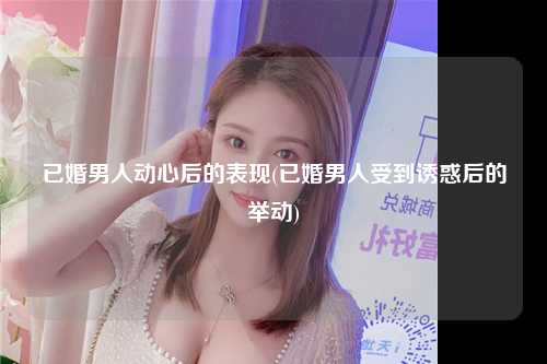 已婚男人动心后的表现(已婚男人受到诱惑后的举动)
