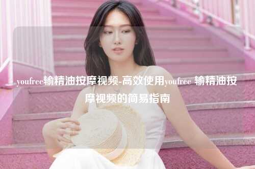 youfree输精油按摩视频-高效使用youfree 输精油按摩视频的简易指南