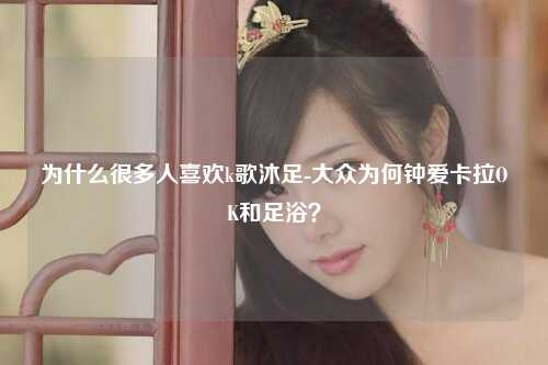 为什么很多人喜欢k歌沐足-大众为何钟爱卡拉OK和足浴？