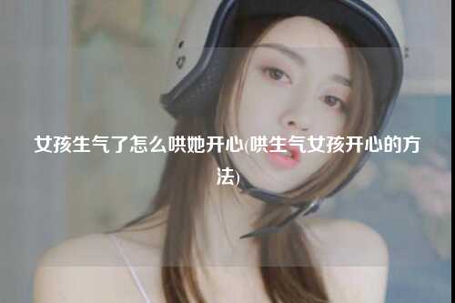 女孩生气了怎么哄她开心(哄生气女孩开心的方法)