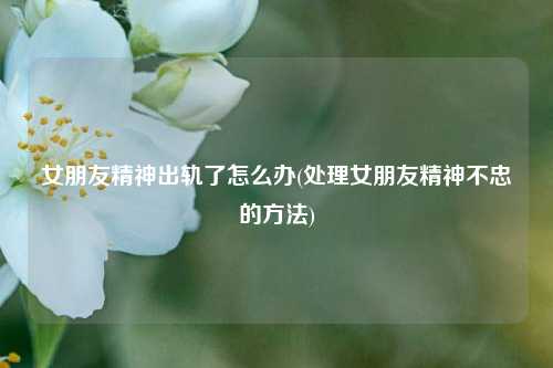 女朋友精神出轨了怎么办(处理女朋友精神不忠的方法)