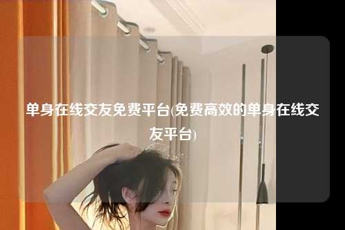 单身在线交友免费平台(免费高效的单身在线交友平台)