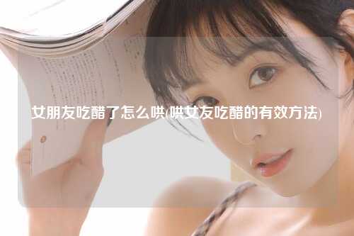 女朋友吃醋了怎么哄(哄女友吃醋的有效方法)