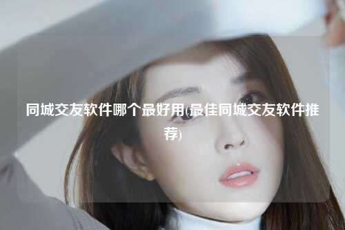 同城交友软件哪个最好用(最佳同城交友软件推荐)