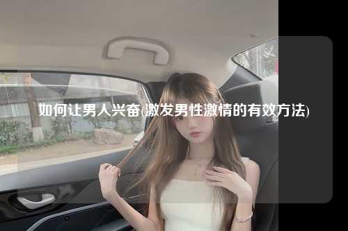 如何让男人兴奋(激发男性激情的有效方法)