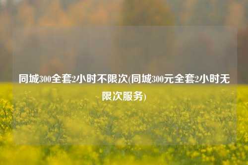 同城300全套2小时不限次(同城300元全套2小时无限次服务)