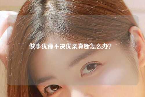 做事犹豫不决优柔寡断怎么办？ 