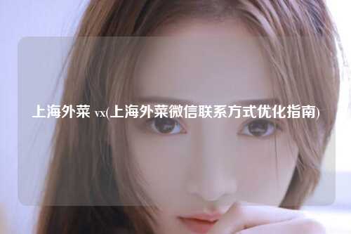 上海外菜 vx(上海外菜微信联系方式优化指南)