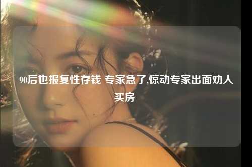 90后也报复性存钱 专家急了,惊动专家出面劝人买房 