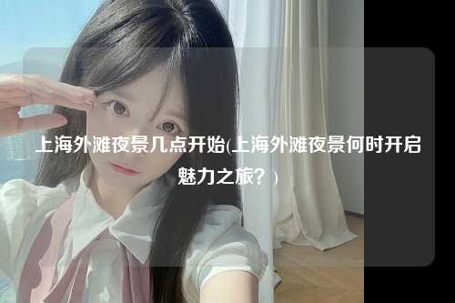 上海外滩夜景几点开始(上海外滩夜景何时开启魅力之旅？)