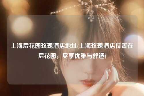 上海后花园玫瑰酒店地址(上海玫瑰酒店位置在后花园，尽享优雅与舒适)