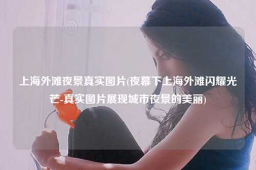 上海外滩夜景真实图片(夜幕下上海外滩闪耀光芒-真实图片展现城市夜景的美丽)