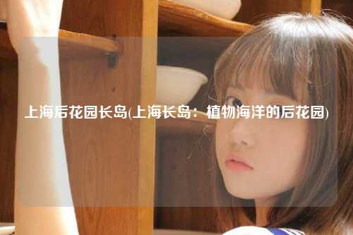 上海后花园长岛(上海长岛：植物海洋的后花园)