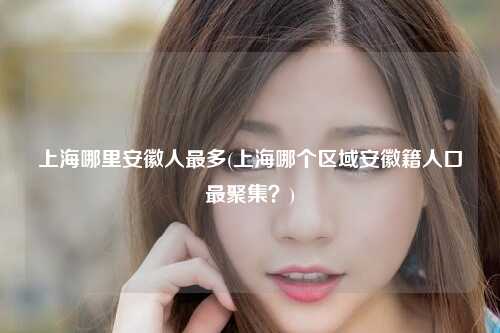 上海哪里安徽人最多(上海哪个区域安徽籍人口最聚集?)