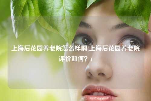 上海后花园养老院怎么样啊(上海后花园养老院评价如何?)