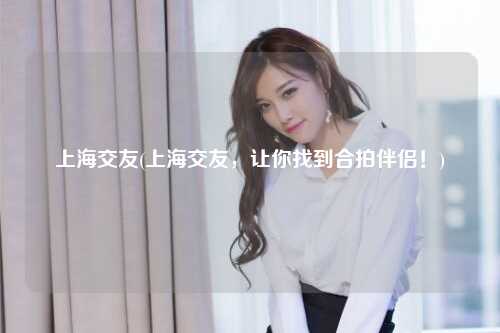 上海交友(上海交友,让你找到合拍伴侣!)