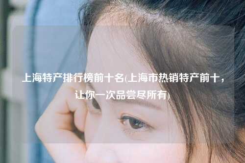 上海特产排行榜前十名(上海市热销特产前十,让你一次品尝尽所有)
