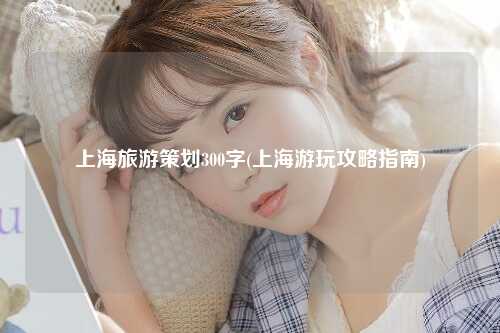 上海旅游策划300字(上海游玩攻略指南)