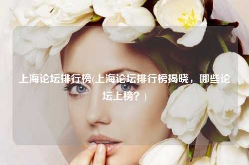 上海论坛排行榜(上海论坛排行榜揭晓,哪些论坛上榜?)