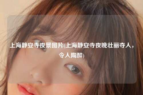 上海静安寺夜景图片(上海静安寺夜晚壮丽夺人,令人陶醉)