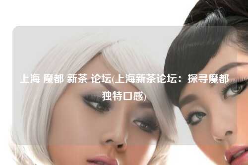 上海 魔都 新茶 论坛(上海新茶论坛：探寻魔都独特口感)