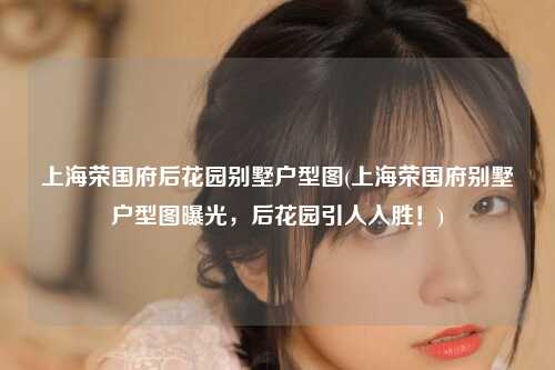 上海荣国府后花园别墅户型图(上海荣国府别墅户型图曝光,后花园引人入胜!)