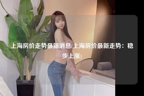 上海房价走势最新消息(上海房价最新走势:稳步上涨)