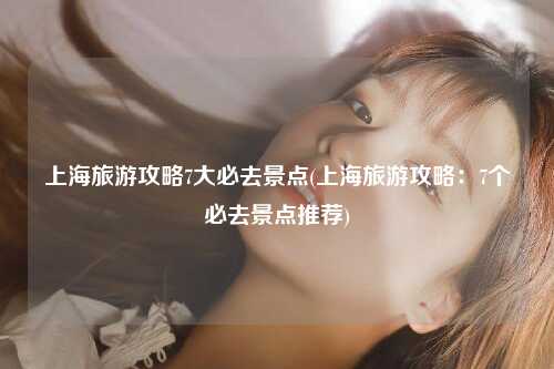 上海旅游攻略7大必去景点(上海旅游攻略:7个必去景点推荐)
