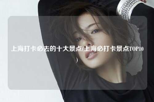 上海打卡必去的十大景点(上海必打卡景点TOP10)