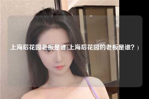 上海后花园老板是谁(上海后花园的老板是谁?)