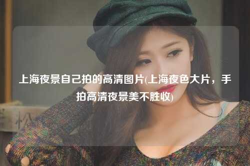 上海夜景自己拍的高清图片(上海夜色大片,手拍高清夜景美不胜收)